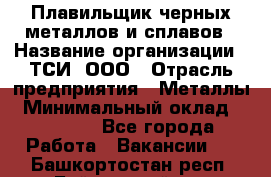 Плавильщик черных металлов и сплавов › Название организации ­ ТСИ, ООО › Отрасль предприятия ­ Металлы › Минимальный оклад ­ 25 000 - Все города Работа » Вакансии   . Башкортостан респ.,Баймакский р-н